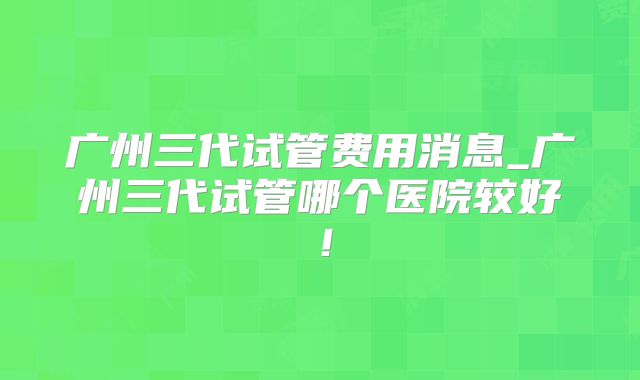 广州三代试管费用消息_广州三代试管哪个医院较好!
