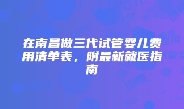 在南昌做三代试管婴儿费用清单表，附最新就医指南