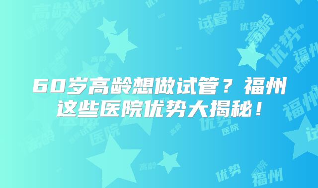 60岁高龄想做试管？福州这些医院优势大揭秘！