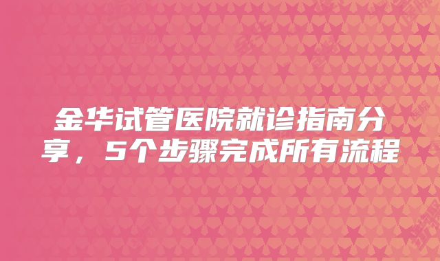 金华试管医院就诊指南分享，5个步骤完成所有流程