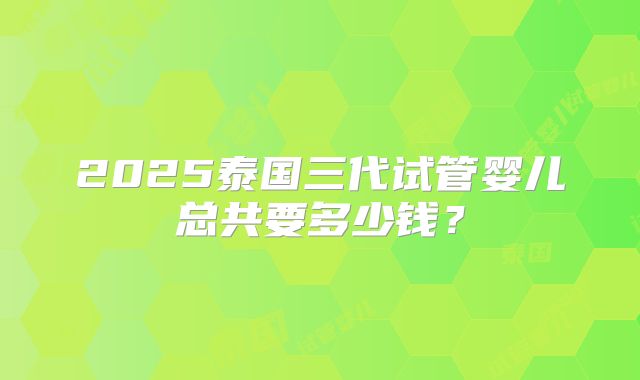 2025泰国三代试管婴儿总共要多少钱？