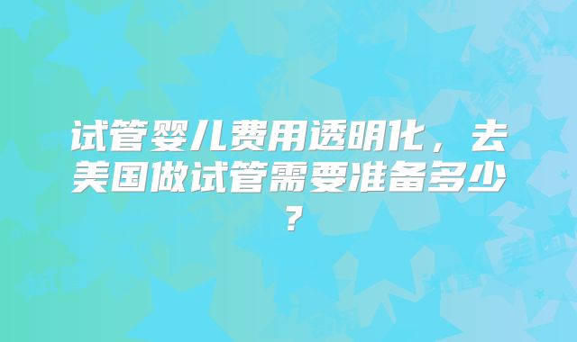 试管婴儿费用透明化，去美国做试管需要准备多少？