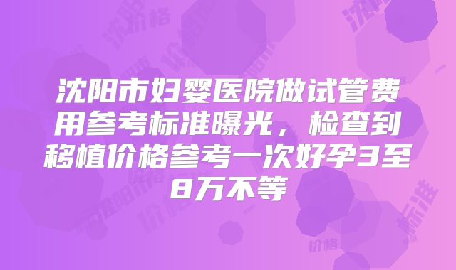 沈阳市妇婴医院做试管费用参考标准曝光,检查到移植价格参考一次好孕3至8万不等