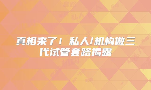 真相来了！私人/机构做三代试管套路揭露