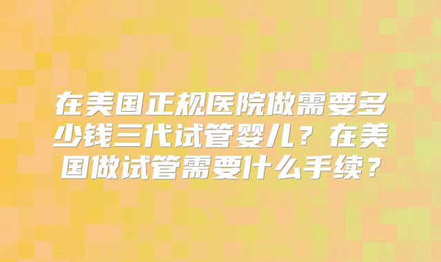 在美国正规医院做需要多少钱三代试管婴儿？在美国做试管需要什么手续？