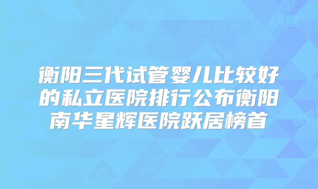 衡阳三代试管婴儿比较好的私立医院排行公布衡阳南华星辉医院跃居榜首