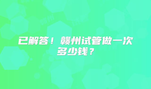 已解答！赣州试管做一次多少钱？