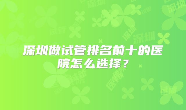 深圳做试管排名前十的医院怎么选择？