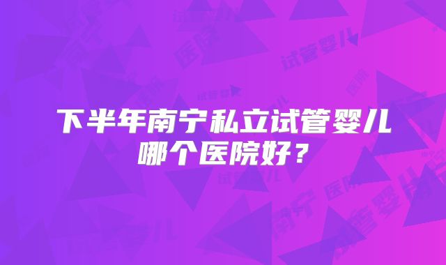 下半年南宁私立试管婴儿哪个医院好？