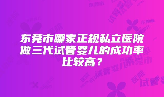 东莞市哪家正规私立医院做三代试管婴儿的成功率比较高？