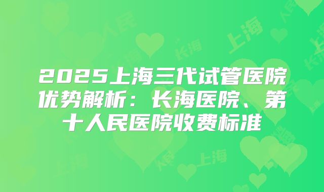 2025上海三代试管医院优势解析:长海医院、第十人民医院收费标准