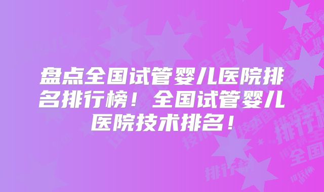 盘点全国试管婴儿医院排名排行榜！全国试管婴儿医院技术排名！