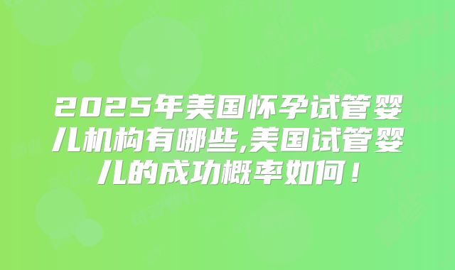 2025年美国怀孕试管婴儿机构有哪些,美国试管婴儿的成功概率如何!