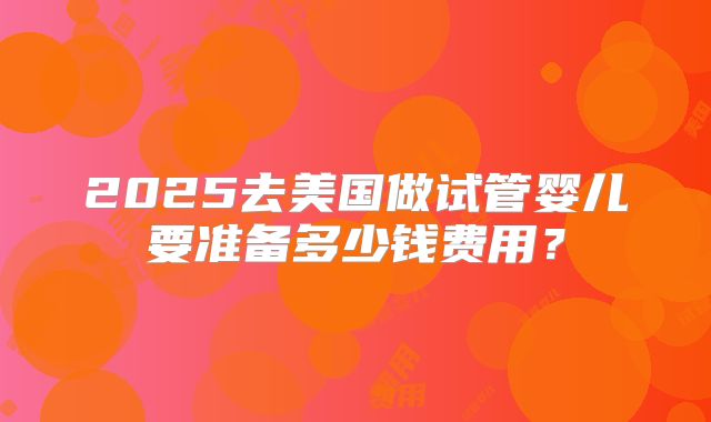 2025去美国做试管婴儿要准备多少钱费用？