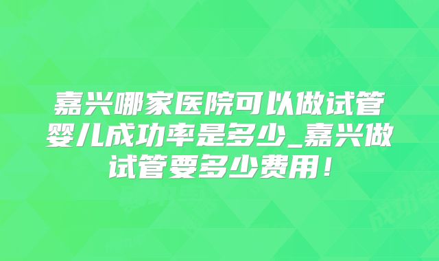 嘉兴哪家医院可以做试管婴儿成功率是多少_嘉兴做试管要多少费用！
