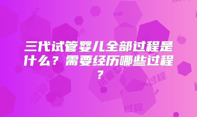 三代试管婴儿全部过程是什么？需要经历哪些过程？