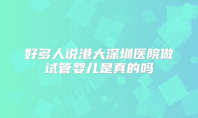 好多人说港大深圳医院做试管婴儿是真的吗