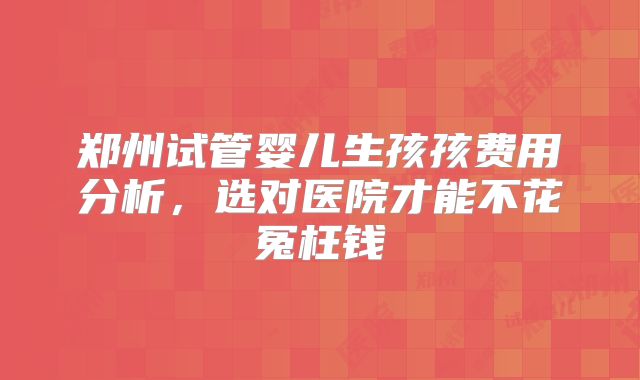 郑州试管婴儿生孩孩费用分析，选对医院才能不花冤枉钱