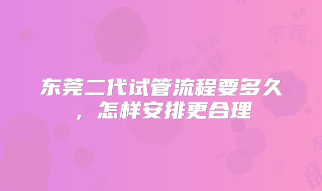 东莞二代试管流程要多久，怎样安排更合理