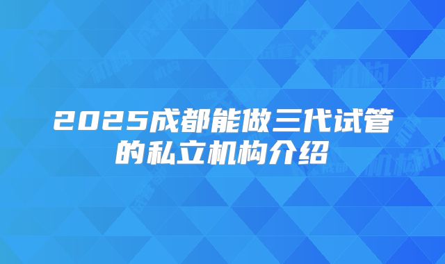 2025成都能做三代试管的私立机构介绍