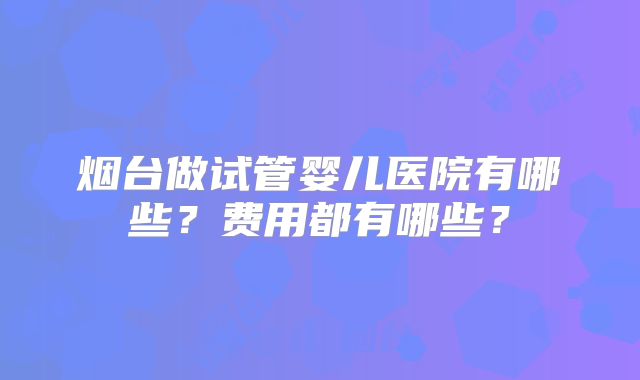 烟台做试管婴儿医院有哪些？费用都有哪些？