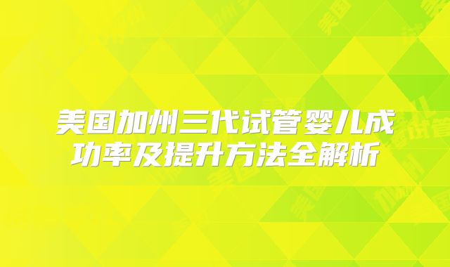 美国加州三代试管婴儿成功率及提升方法全解析