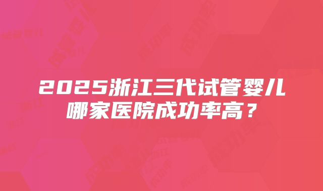 2025浙江三代试管婴儿哪家医院成功率高？