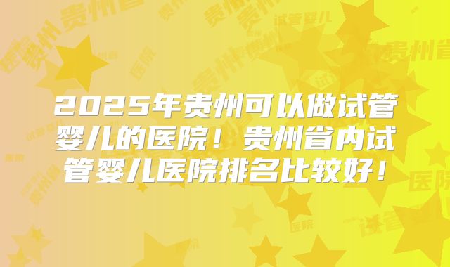 2025年贵州可以做试管婴儿的医院!贵州省内试管婴儿医院排名比较好!