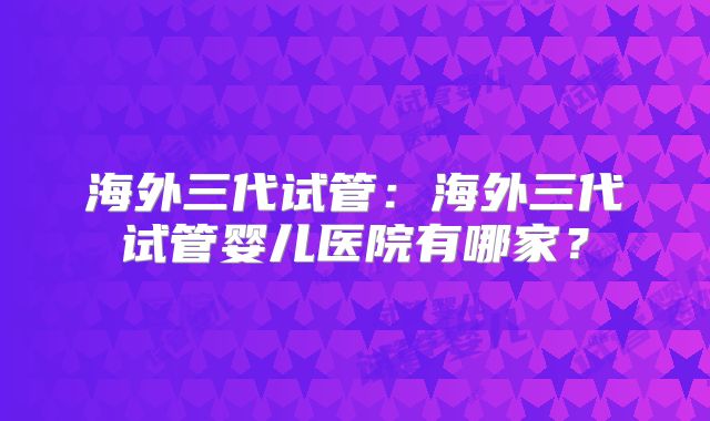 海外三代试管：海外三代试管婴儿医院有哪家？