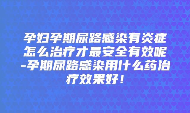 孕妇孕期尿路感染有炎症怎么治疗才最安全有效呢-孕期尿路感染用什么药治疗效果好！