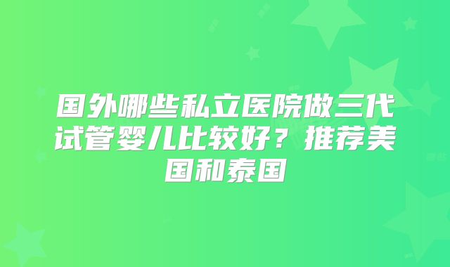 国外哪些私立医院做三代试管婴儿比较好？推荐美国和泰国