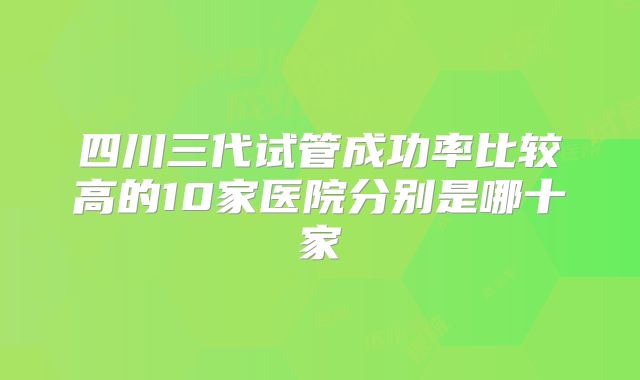 四川三代试管成功率比较高的10家医院分别是哪十家