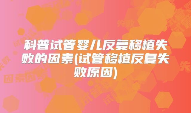 科普试管婴儿反复移植失败的因素(试管移植反复失败原因)
