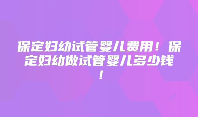 保定妇幼试管婴儿费用!保定妇幼做试管婴儿多少钱!