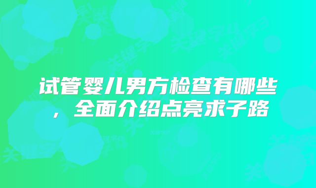 试管婴儿男方检查有哪些，全面介绍点亮求子路