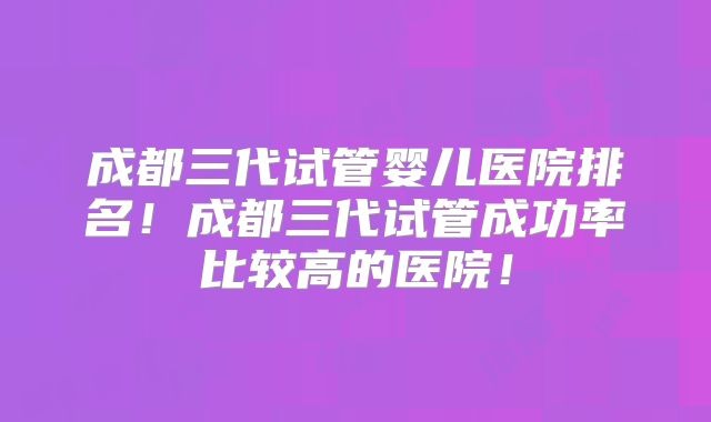成都三代试管婴儿医院排名!成都三代试管成功率比较高的医院!