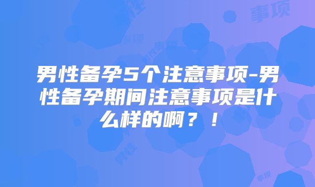 男性备孕5个注意事项-男性备孕期间注意事项是什么样的啊?!
