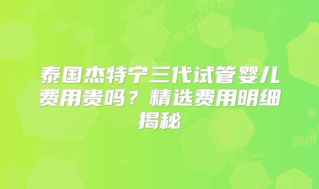 泰国杰特宁三代试管婴儿费用贵吗?精选费用明细揭秘