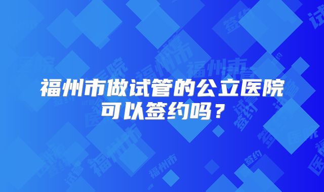 福州市做试管的公立医院可以签约吗？