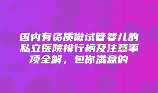 国内有资质做试管婴儿的私立医院排行榜及注意事项全解，包你满意的