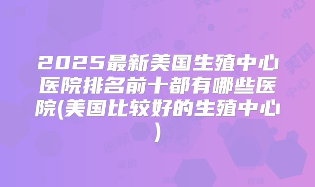 2025最新美国生殖中心医院排名前十都有哪些医院(美国比较好的生殖中心)