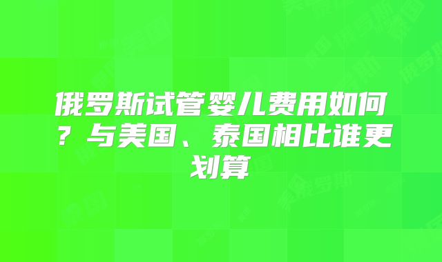 俄罗斯试管婴儿费用如何？与美国、泰国相比谁更划算