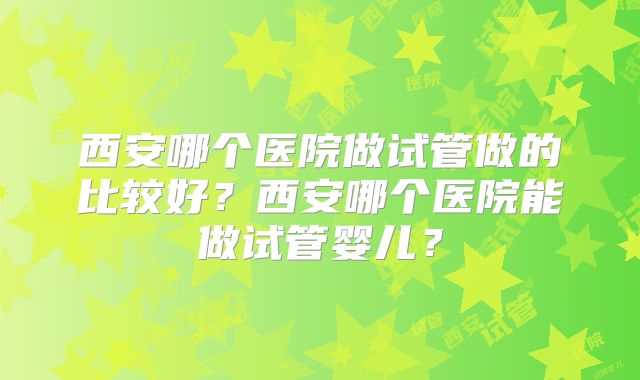 西安哪个医院做试管做的比较好？西安哪个医院能做试管婴儿？