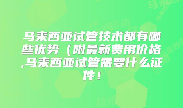 马来西亚试管技术都有哪些优势（附最新费用价格,马来西亚试管需要什么证件！