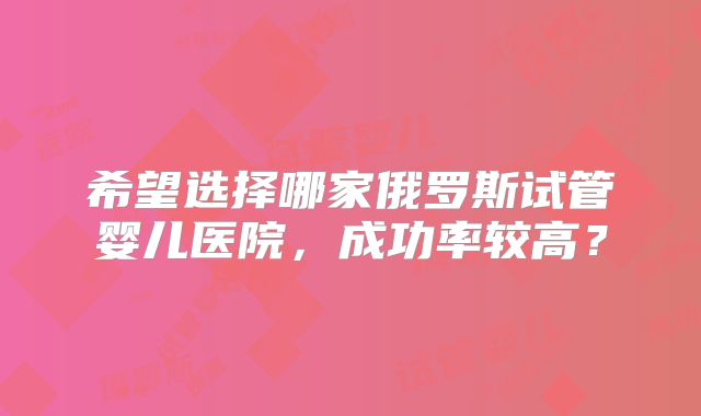 希望选择哪家俄罗斯试管婴儿医院，成功率较高？