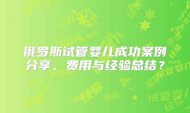 俄罗斯试管婴儿成功案例分享，费用与经验总结？
