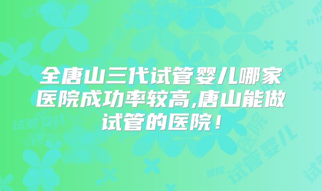 全唐山三代试管婴儿哪家医院成功率较高,唐山能做试管的医院!