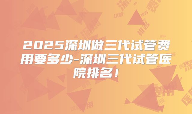 2025深圳做三代试管费用要多少-深圳三代试管医院排名!