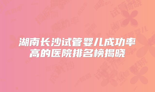 湖南长沙试管婴儿成功率高的医院排名榜揭晓