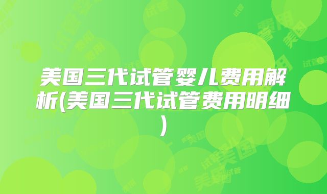 美国三代试管婴儿费用解析(美国三代试管费用明细)